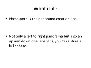 What is it?
• Photosynth is the panorama creation app.



• Not only a left to right panorama but also an
  up and down one, enabling you to capture a
  full sphere.
 