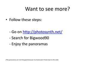 Want to see more?
• Follow these steps:

     - Go on http://photosynth.net/
     - Search for Bigwood90
     - Enjoy the panoramas


(The panoramas are not that good because my hands were frozen due to the cold)
 