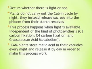 Occurs whether there is light or not. Plants do not carry out the Calvin cycle by night, they instead release sucrose into the phloem from their starch reserves This process happens when light is available independent of the kind of photosynthesis (C3 carbon fixation, C4 carbon fixation ,and Crassulacean Acid Metabolism); CAM plants store malic acid in their vacuoles every night and release it by day in order to make this process work 