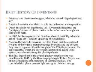 BRIEF HISTORY OF INVENTIONS
   Priestley later discovered oxygen, which he named “dephlogisticated
    air”
   Antoine Lavoisier elucidated its role in combustion and respiration.
   Dutch physician Jan Ingenhousz ,in 1779 demonstrated that the
    “purifying” power of plants resides in the influence of sunlight on
    their green parts.
   In 1782,the Swiss pastor Jean Senebier showed that CO2, which he
    called “fixed air” , is taken up during photosynthesis.
   Nicolas-Théodore de Saussure in 1804, found that the combined
    weights of the organic matter produced by plants and the oxygen
    they evolve is greater than the weight of the CO2 they consume. He
    concluded that water, the only other substance he added to his
    system, was also necessary for photosynthesis.
   The final ingredient in the overall photosynthetic recipe was
    established in 1842 by the German physiologist Robert Mayer, one
    of the formulators of the first law of thermodynamics, who
    concluded that plants convert light energy to chemical energy.
 