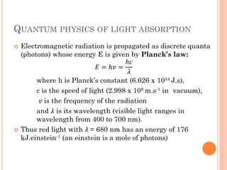 QUANTUM PHYSICS OF LIGHT ABSORPTION
   Electromagnetic radiation is propagated as discrete quanta
    (photons) whose energy E is given by Planck’s law:
                                        ℎ
                              = ℎ =
                                        
         where h is Planck’s constant (6.626 x 1034 J.s),
         c is the speed of light (2.998 x 108 m.s-1 in vacuum),
           is the frequency of the radiation
         and  is its wavelength (visible light ranges in
         wavelength from 400 to 700 nm).
   Thus red light with  = 680 nm has an energy of 176
    kJ.einstein-1 (an einstein is a mole of photons)
 