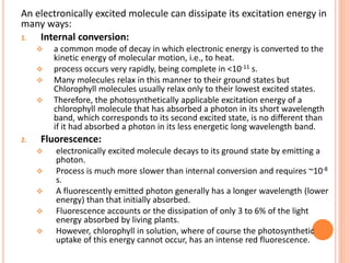 An electronically excited molecule can dissipate its excitation energy in
many ways:
1.  Internal conversion:
        a common mode of decay in which electronic energy is converted to the
         kinetic energy of molecular motion, i.e., to heat.
        process occurs very rapidly, being complete in <10-11 s.
        Many molecules relax in this manner to their ground states but
         Chlorophyll molecules usually relax only to their lowest excited states.
        Therefore, the photosynthetically applicable excitation energy of a
         chlorophyll molecule that has absorbed a photon in its short wavelength
         band, which corresponds to its second excited state, is no different than
         if it had absorbed a photon in its less energetic long wavelength band.
2.   Fluorescence:
        electronically excited molecule decays to its ground state by emitting a
         photon.
        Process is much more slower than internal conversion and requires ~10-8
         s.
        A fluorescently emitted photon generally has a longer wavelength (lower
         energy) than that initially absorbed.
        Fluorescence accounts or the dissipation of only 3 to 6% of the light
         energy absorbed by living plants.
        However, chlorophyll in solution, where of course the photosynthetic
         uptake of this energy cannot occur, has an intense red fluorescence.
 