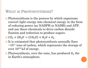 WHAT IS PHOTOSYNTHESIS?
 Photosynthesis is the process by which organisms
  convert light energy into chemical energy in the form
  of reducing power (as NADPH or NADH) and ATP,
  and use these chemicals to drive carbon dioxide
  fixation and reduction to produce sugars.
 2 + 22  → 2  + 2  + 2

 It is estimated that photosynthesis annually fixes
  ~1011 tons of carbon, which represents the storage of
  over 1018 kJ of energy.
 Photosynthesis, over the eons, has produced 2 the
  in Earth’s atmosphere.
 