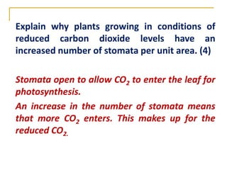 Explain why plants growing in conditions of
reduced carbon dioxide levels have an
increased number of stomata per unit area. (4)

Stomata open to allow CO2 to enter the leaf for
photosynthesis.
An increase in the number of stomata means
that more CO2 enters. This makes up for the
reduced CO2.
 