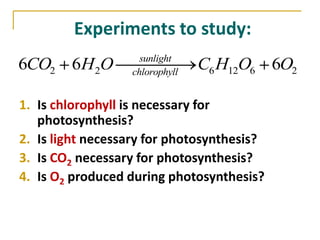 Experiments to study:
                    sunlight
6CO2 6H 2O        chlorophyll
                                C6 H12O6 6O2

1. Is chlorophyll is necessary for
   photosynthesis?
2. Is light necessary for photosynthesis?
3. Is CO2 necessary for photosynthesis?
4. Is O2 produced during photosynthesis?
 