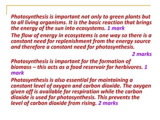 Photosynthesis is important not only to green plants but
to all living organisms. It is the basic reaction that brings
the energy of the sun into ecosystems. 1 mark
The flow of energy in ecosystems is one way so there is a
constant need for replenishment from the energy source
and therefore a constant need for photosynthesis.
                                                     2 marks
Photosynthesis is important for the formation of
biomass – this acts as a food reservoir for herbivores. 1
mark
Photosynthesis is also essential for maintaining a
constant level of oxygen and carbon dioxide. The oxygen
given off is available for respiration while the carbon
dioxide is used for photosynthesis. This prevents the
level of carbon dioxide from rising. 2 marks
 