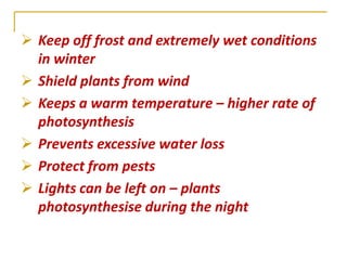  Keep off frost and extremely wet conditions
  in winter
 Shield plants from wind
 Keeps a warm temperature – higher rate of
  photosynthesis
 Prevents excessive water loss
 Protect from pests
 Lights can be left on – plants
  photosynthesise during the night
 