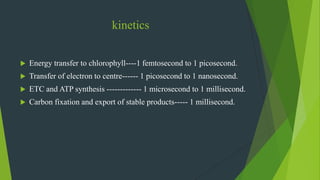 kinetics
 Energy transfer to chlorophyll----1 femtosecond to 1 picosecond.
 Transfer of electron to centre------ 1 picosecond to 1 nanosecond.
 ETC and ATP synthesis ------------- 1 microsecond to 1 millisecond.
 Carbon fixation and export of stable products----- 1 millisecond.
 