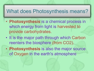 • Photosynthesis is a chemical process in
which energy from light is harvested to
provide carbohydrates.
• It is the major path through which Carbon
reenters the biosphere (from CO2).
• Photosynthesis is also the major source
of Oxygen in the earth's atmosphere
What does Photosynthesis means?
 