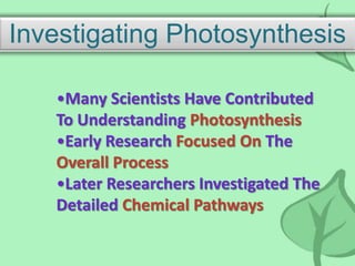 Investigating Photosynthesis
•Many Scientists Have Contributed
To Understanding Photosynthesis
•Early Research Focused On The
Overall Process
•Later Researchers Investigated The
Detailed Chemical Pathways
 