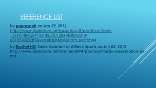 REFERENCE LIST
by paprescott on Jan 29, 2012
http://www.slideshare.net/paprescott/photosynthesis11319148?qid=1a1425fb-13e9-4dfd-a314e81b54002af5&v=default&b=&from_search=4
by Rachel Hill, Sales Assistant at Affleck Sports on Jun 08, 2012
http://www.slideshare.net/RachelHill94/photosynthesis-presentation-byme

 