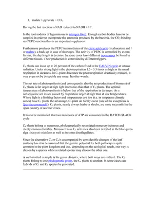 3. malate > pyruvate + CO2.
During the last reaction is NAD reduced to NADH + H+
.
In the root nodules of leguminosae is nitrogen fixed. Enough carbon bodies have to be
supplied in order to incorporate the ammonia produced by the bacteria. the CO2-binding
via PEPC-reaction thus is an important supplement
Furthermore produces the PEPC intermediates of the citric acid cycle (oxaloacetate and /
or malate), a back-up in case of shortages. The activity of PEPC is controlled by extern
factors, the day length is decisive. In some cases have different isoenzymes be found in
different tissues. Their production is controlled by different triggers.
C3 plants can loose up to 20 percent of the carbon fixed in the CALVIN cycle at intense
radiation. Under strong light is the photorespiration 1.5 - 3.5 times as high as the usual
respiration in darkness. In C4 plants becomes the photorespiration drastically reduced, it
may even not be detectable any more. In other words:
The net rate of photosynthesis (and consequently also the net production of biomass) of
C4 plants is far larger at high light intensities than that of C3 plants. The optimal
temperature of photosynthesis is below that of the respiration in darkness. As a
consequence are losses caused by respiration larger at high than at low temperatures.
Where light is a limiting factor and temperatures are low (i.e. in temperate climatic
zones) have C3 plants the advantage, C4 plant do hardly occur (one of the exceptions is
Spartina townsendii). C4 plants, nearly always herbs or shrubs, are more successful in the
open country of warmer zones.
It has to be mentioned that two molecules of ATP are consumed in the HATCH-SLACK
cycle
C4 plants belong to numerous, phylogenetically not related monocotyledonous and
dicotyledonous families. Moreover have C4 activities also been detected in the blue-green
alga Anacystis nidulans as well as in some dinoflagellates.
Since the alternative C3 or C4 is accompanied by considerable changes of the leaf
anatomy has it to be assumed that the genetic potential for both pathways is quite
common in the plant kingdom and that, depending on the ecological needs, one way is
chosen by a species while a related species may choose the other one.
A well-studied example is the genus Atriplex, where both ways are realized. The C3
plants belong to one phylogenetic group, the C4 plants to another. In some cases can
hybrids of C3 and C4 species be generated.
 