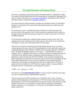 The Light Reactions of Photosynthesis
It has been mentioned in the historical outline that photosynthesis is dependent on light.
The results of ENGELMANN and SACHS showed that it is absorbed by chlorophyll. We
also got to know that plants have two types of chlorophyll, chlorophyll a and b and that
both types display a characteristic absorption spectrum.
The action spectrum of photosynthesis resembles the absorption spectra of chlorophyll
though it is not identical. This means that further photoreceptors (so-called accessory
pigments) exist.
We already got to know something about the assimilation of carbon dioxide in the
previous section. Our question is now: which reactions are induced by light and how is
the light energy converted into chemical energy? Or, in other words, how are ATP and
NADPH2 produced?
CALVIN and his collaborators studied the dark reactions in intact, active cells. This
attempt proved to be insufficient for the light reactions. The results were contradictory.
Techniques to isolate active chloroplasts had to be developed.
After the use of fractions containing isolated chloroplasts became usual, were three
research groups at the same time (1951) and independent of each other able to show that
isolated chloroplasts reduce NADP to NADPH2 when exposed to light [W. VISHNIAC
and S. OCHOA (Rockefeller Institute, New York), L. J. TOLMACH (University of
Chicago) and D. I. ARNON (University of California, Berkeley)]. Shortly afterwards (in
1954) discovered ARNON and his collaborators that the production of ATP, too, is
dependent on light and that both ATP and NADPH2 can be produced simultaneously.
Both compounds are generated from precursors that are present in the chloroplast already
before photosynthesis starts, since no extern metabolites were supplied during the
experiments. Accordingly was light (photons) the only available source of energy. It
turned out that the production of ATP needs no oxygen, neither is oxygen produced
during the reaction. Consequently runs the equation as follows:
n ADP + n Pi > (photons) > n ATP
The process is termed photophosphorylation. It exists in bacteria and blue-green algae,
too, and is a general feature of photosynthetic processes.
After it was proven hat ATP is produced, was it asked how this is done. It seemed
unlikely that the light induces the production of ATP directly but it had turned out that
the production of ATP has to be preceded by an exposure to light. The concept of a light-
induced electron flow was developed. It assumes that one molecule of chlorophyll
absorbs one photon. As a consequence is an electrons of chlorophyll transferred to a
higher energy level.
 