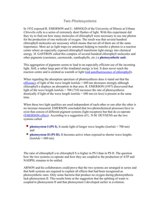 Two Photosystems
In 1932 exposed R. EMERSON and U. ARNOLD of the University of Illinois at Urbana
Chlorella cells to a series of extremely short flashes of light. With this experiment did
they try to find out how many molecules of chlorophyll were necessary to use one photon
for the production of one molecule of oxygen. The result was that several hundred
chlorophyll molecules are necessary which means that not all of them are of the same
importance. Most act as light traps (or antennas) helping to transfer a photon to a reaction
centre where an especially exposed chlorophyll transforms light energy into chemical
energy. H. GAFFRON called this complex of several hundred chlorophyll molecules and
other pigments (carotenes, carotenoids, xanthophylls, etc.) a photosynthetic unit.
This aggregation of pigments seems to lead to an especially efficient use of the incoming
light. Still, a rather large part of the irradiated energy is lost. It does never reach the
reaction centre and is emitted as warmth or light (red autofluorescence of chlorophyll).
When regarding the absorption spectrum of photosynthesis does it stand out that the
efficiency of light of the wave length lambda > 680 nm decreases strongly although
chlorophyll a displays an absorption in that area. R. EMERSON (1957) discovered that
light of the wave length lambda > 700 (710) increases the rate of photosynthesis
drastically if light of the wave length lambda = 680 nm (or less) is present at the same
time.
When these two light qualities are used independent of each other or one after the other is
no increase measured. EMERSON concluded that two photochemical processes have to
exist that consist of different pigment systems (light receptors) but that do co-operate
(EMERSON-effect). According to a suggestion of L. N.M. DUYSENS are the two
systems called
photosystem I (PS I). It needs light of longer wave lengths (lambda > 700 nm)
and
photosystem II (PS II). It becomes active when exposed to shorter wave lengths
(lambda < 680 nm)
The ratio of chlorophyll a to chlorophyll b is higher in PS I than in PS II. The question
how the two systems co-operate and how they are coupled to the production of ATP and
NADPH2 remains to be settled.
ARNON and his collaborators could prove that the two systems are arranged in series and
that both systems are required to explain all effects that had been recognized as
photosynthetic ones. Only some bacteria that produce no oxygen during photosynthesis
lack photosystem II. This results hints at the suggestion that the splitting of water is
coupled to photosystem II and that photosystem I developed earlier in evolution.
 