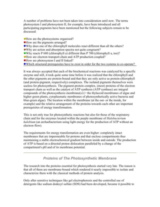 A number of problems have not been taken into consideration until now. The terms
photosystem I and photosystem II, for example, have been introduced and all
participating pigments have been mentioned but the following subjects remain to be
discussed:
How are the photosystems organized?
How are the pigments arranged?
Why does one of the chlorophyll molecules react different than all the others?
Why are action and absorption spectra not quite congruent?
Why reacts P 680 (chlorophyll a) different than P 700 (chlorophyll a, too)?
How are electron transport chain and ATP production coupled?
How are photosystem I and II linked?
Which structural prerequisites have to exist in order for the two systems to co-operate?
It was always accepted that each of the biochemical reactions was catalyzed by a specific
enzyme and still, it took quite some time before it was realized that the chlorophyll and
the other pigments are protein-bound and that they are only active as protein-chlorophyll
(and protein-pigment, respectively) complexes. The isolated pigments themselves were
useless for photosynthesis. The pigment-protein complex, (most) proteins of the electron
transport chain as well as the catalyst of ATP synthesis (ATP synthase) are integral
compounds of the photosynthesis membrane(s) (= the thylacoid membranes of algae and
higher green plants, cytoplasmatic membranes of photosynthetically active bacteria and
blue-green algae). The location within the membrane (at the out- or the inside, for
example) and the relative arrangement of the proteins towards each other are important
prerequisites of energy transformation.
This is not only true for photosynthetic reactions but also for those of the respiratory
chain and for the enzymes located within the purple membrane of Halobacterium
halobium (an archaebacterium using light energy for the production of ATP without an
electron flow).
The requirements for energy transformation are even higher: completely intact
membranes that are impermeable for protons and that enclose compartments thus
maintaining a stable electrochemical gradient between inside and outside. The production
of ATP is based on a directed proton dislocation paralleled by a change of the
compartment's pH and of its membrane potential.
Proteins of The Photosynthetic Membrane
The research into the proteins essential for photosynthesis started very late. The reason is
that all of them are membrane-bound which rendered it nearly impossible to isolate and
characterize them with the classical methods of protein analysis.
Only after sensitive techniques like gel electrophoresis and the controlled use of
detergents like sodium dodecyl sulfate (SDS) had been developed, became it possible to
 