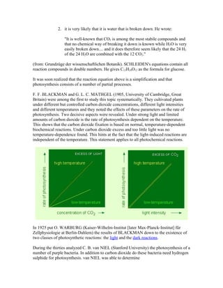2. it is very likely that it is water that is broken down. He wrote:
"It is well-known that CO2 is among the most stabile compounds and
that no chemical way of breaking it down is known while H2O is very
easily broken down.... and it does therefore seem likely that the 24 H2
of the 24 H2O are combined with the 12 CO2."
(from: Grundzüge der wissenschaftlichen Botanik). SCHLEIDEN's equations contain all
reaction compounds in double numbers. He gives C12H24O12 as the formula for glucose.
It was soon realized that the reaction equation above is a simplification and that
photosynthesis consists of a number of partial processes.
F. F. BLACKMAN and G. L. C. MATHGEL (1905, University of Cambridge, Great
Britain) were among the first to study this topic systematically. They cultivated plants
under different but controlled carbon dioxide concentrations, different light intensities
and different temperatures and they noted the effects of these parameters on the rate of
photosynthesis. Two decisive aspects were revealed. Under strong light and limited
amounts of carbon dioxide is the rate of photosynthesis dependent on the temperature.
This shows that the carbon dioxide fixation is based on normal, temperature-dependent
biochemical reactions. Under carbon dioxide excess and too little light was no
temperature-dependence found. This hints at the fact that the light-induced reactions are
independent of the temperature. This statement applies to all photochemical reactions.
In 1925 put O. WARBURG (Kaiser-Wilhelm-Institut [later Max-Planck-Institut] für
Zellphysiologie at Berlin-Dahlem) the results of BLACKMAN down to the existence of
two classes of photosynthetic reactions: the light and the dark reactions.
During the thirties analyzed C. B. van NIEL (Stanford University) the photosynthesis of a
number of purple bacteria. In addition to carbon dioxide do these bacteria need hydrogen
sulphide for photosynthesis. van NIEL was able to determine
 