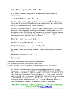 6 CO2 + 12 H2S > (light) > C6Hl2O6 + 12 S + 6 H2O
as the reaction's equation. Based on it did he extrapolate a general equation of
photosynthesis:
CO2 + 2 H2X > (light) > (CH2O) + H2O + 2 X
According to this equation is photosynthesis a redox reaction with H2X as the electron
donator (the oxydizable substance). In the case of green plants is it H2O and this means
that not the carbon dioxide but the water is broken down.
A first experimental prove that the oxygen developed during the photosynthesis of green
plants stems indeed from water was delivered by the British physiologist R. HILL. He
detected that isolated chloroplasts give off oxygen in the presence of unnatural reducing
agents like iron oxalate, ferricyanide or benzoquinone after exposure to light. The
reaction went down in literature as the HILL-reaction:
2 H2O + 2 A > (light, chloroplasts) > 2 AH2 + O2
where A is the electron acceptor. If A = FeIII
, then is
2 H2O + 4 FeIII
> (light, chloroplasts) > 4 FeII
+ O2 + 4 H+
The process is linked to a photolytic breakdown of water that precede the reductionn of
FeIII
.
4 H2O > (light, chloroplasts) > 4 H+
+ 4 OH-
This shows that
oxygen can also be set free in the absence of carbon dioxide,
the oxygen produced stems from the breakdown of water,
isolated chloroplasts are able to perform at least partial processes of photosynthesis.
The statement that the oxygen produced during photosynthesis stems only from the
breakdown of water was confirmed by S. M. RUBEN, M. RANDALL, M. KAMEN and
J. L. HYDE in 1941 after the isotope technique had found its way to biochemistry. They
could shown that a suspension of Chlorella grown in H2
18
O, gives off 18O2, after light
exposure. Shortly afterwards confirmed S. M. RUBEN and his collaborators the postulate
of O. WARBURG that the fixation of carbon dioxide is energy consuming but
independent of light. In addition could E. RACKER (Cornell University, Ithaca, N. Y.)
prove that light can be replaced by the addition of energy-rich compounds.
The Dark Reactions of Photosynthesis, Assimilation of Carbon
Dioxide And The CALVIN Cycle.
 