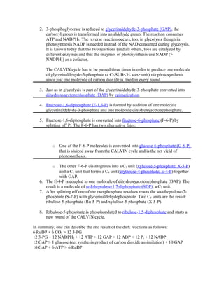 2. 3-phosphoglycerate is reduced to glycerinaldehyde-3-phosphate (GAP), the
carboxyl group is transformed into an aldehyde group. The reaction consumes
ATP and NADPH2. The reverse reaction occurs, too, in glycolysis though in
photosynthesis NADP is needed instead of the NAD consumed during glycolysis.
It is known today that the two reactions (and all others, too) are catalyzed by
different enzymes and that the enzymes of photosynthesis use NADP (>
NADPH2) as a cofactor.
The CALVIN cycle has to be passed three times in order to produce one molecule
of glycerinaldehyde-3-phosphate (a C<SUB<3< sub> unit) via photosynthesis
since just one molecule of carbon dioxide is fixed in every round.
3. Just as in glycolysis is part of the glycerinaldehyde-3-phosphate converted into
dihydroxyacetonephosphate (DAP) by epimerization.
4. Fructose-1,6-diphosphate (F-1,6-P) is formed by addition of one molecule
glycerinaldehyde-3-phosphate and one molecule dihydroxyacetonephosphate.
5. Fructose-1,6-diphosphate is converted into fructose-6-phosphate (F-6-P) by
splitting off Pi. The F-6-P has two alternative fates:
o One of the F-6-P molecules is converted into glucose-6-phosphate (G-6-P)
that is sluiced away from the CALVIN cycle and is the net yield of
photosynthesis.
o The other F-6-P disintegrates into a C5 unit (xylulose-5-phosphate; X-5-P)
and a C1 unit that forms a C4 unit (erythrose-4-phosphate; E-4-P) together
with GAP.
6. The E-4-P is coupled to one molecule of dihydroxyacetonephosphate (DAP). The
result is a molecule of sedoheptulose-1,7-diphosphate (SDP), a C7 unit.
7. After splitting off one of the two phosphate residues reacts the sedoheptulose-7-
phosphate (S-7-P) with glycerinaldehydephosphate. Two C5 units are the result:
ribulose-5-phosphate (Ru-5-P) and xylulose-5-phosphate (X-5-P).
8. Ribulose-5-phosphate is phosphorylated to ribulose-1,5-diphosphate and starts a
new round of the CALVIN cycle.
In summary, one can describe the end result of the dark reactions as follows:
6 RuDP + 6 CO2 > 12 3-PG
12 3-PG + 12 NADPH2 + 12 ATP > 12 GAP + 12 ADP + 12 Pi + 12 NADP
12 GAP > 1 glucose (net synthesis product of carbon dioxide assimilation) + 10 GAP
10 GAP + 6 ATP > 6 RuDP
 