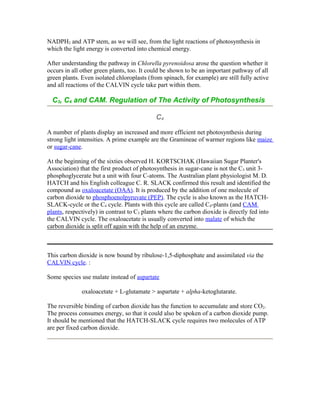 NADPH2 and ATP stem, as we will see, from the light reactions of photosynthesis in
which the light energy is converted into chemical energy.
After understanding the pathway in Chlorella pyrenoidosa arose the question whether it
occurs in all other green plants, too. It could be shown to be an important pathway of all
green plants. Even isolated chloroplasts (from spinach, for example) are still fully active
and all reactions of the CALVIN cycle take part within them.
C3, C4 and CAM. Regulation of The Activity of Photosynthesis
C4
A number of plants display an increased and more efficient net photosynthesis during
strong light intensities. A prime example are the Gramineae of warmer regions like maize
or sugar-cane.
At the beginning of the sixties observed H. KORTSCHAK (Hawaiian Sugar Planter's
Association) that the first product of photosynthesis in sugar-cane is not the C3 unit 3-
phosphoglycerate but a unit with four C-atoms. The Australian plant physiologist M. D.
HATCH and his English colleague C. R. SLACK confirmed this result and identified the
compound as oxaloacetate (OAA). It is produced by the addition of one molecule of
carbon dioxide to phosphoenolpyruvate (PEP). The cycle is also known as the HATCH-
SLACK-cycle or the C4 cycle. Plants with this cycle are called C4-plants (and CAM
plants, respectively) in contrast to C3 plants where the carbon dioxide is directly fed into
the CALVIN cycle. The oxaloacetate is usually converted into malate of which the
carbon dioxide is split off again with the help of an enzyme.
This carbon dioxide is now bound by ribulose-1,5-diphosphate and assimilated via the
CALVIN cycle. :
Some species use malate instead of aspartate
oxaloacetate + L-glutamate > aspartate + alpha-ketoglutarate.
The reversible binding of carbon dioxide has the function to accumulate and store CO2.
The process consumes energy, so that it could also be spoken of a carbon dioxide pump.
It should be mentioned that the HATCH-SLACK cycle requires two molecules of ATP
are per fixed carbon dioxide.
 
