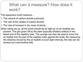 What can it measure? How does it 
work? 
This apparatus could measure... 
 The volume of carbon dioxide produced 
 The rate of the uptake of carbon dioxide 
 The rate of increase in dry mass of plants 
When being set up, all the joints should be air tight so no air bubbles are 
present. The gas given off by the plant (typically Elodea) collects in the 
flared end of the capillary tube. The syringe can then be used to move the 
air bubble into the part of the capillary tube against the scale. By measuring 
the distance moved by the air bubble at each light intensity, the rate can be 
worked out (volume/time left) 
