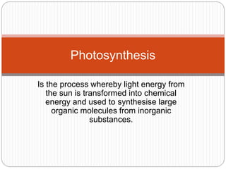 Photosynthesis 
Is the process whereby light energy from 
the sun is transformed into chemical 
energy and used to synthesise large 
organic molecules from inorganic 
substances. 
 
