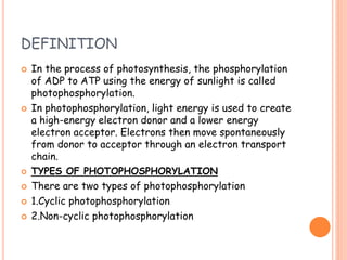 DEFINITION
 In the process of photosynthesis, the phosphorylation
of ADP to ATP using the energy of sunlight is called
photophosphorylation.
 In photophosphorylation, light energy is used to create
a high-energy electron donor and a lower energy
electron acceptor. Electrons then move spontaneously
from donor to acceptor through an electron transport
chain.
 TYPES OF PHOTOPHOSPHORYLATION
 There are two types of photophosphorylation
 1.Cyclic photophosphorylation
 2.Non-cyclic photophosphorylation
 