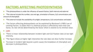 FACTORS AFFECTING PHOTOSYNTHESIS
 *The photosynthesis is under the influence of several factors, both internal and external.
 *The internal include the number, size and age, orientation of leaves, Co2 concentration and
amount of chlorophyll.
 *The external include the availability of sunlight, temperature, Co2 concentration and water.
 *The factors affecting photosynthesis can be explained by Blackman’s (1905) Law of
Limiting Factors. It states that if a chemical process is affected by more than one
factor, its rate will be determined by the factor which is nearest to its minimal value.
 Light
 *There is linear relationship between incident light and Co2 fixation rates at low light
intensity.
 *The figure shows at higher light intensities the rate does not show further increase.
 *Increase in incident light beyond a point causes the breakdown of chlorophyll and
decrease in photosynthesis.
 