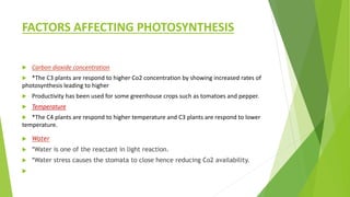 FACTORS AFFECTING PHOTOSYNTHESIS
 Carbon dioxide concentration
 *The C3 plants are respond to higher Co2 concentration by showing increased rates of
photosynthesis leading to higher
 Productivity has been used for some greenhouse crops such as tomatoes and pepper.
 Temperature
 *The C4 plants are respond to higher temperature and C3 plants are respond to lower
temperature.
 Water
 *Water is one of the reactant in light reaction.
 *Water stress causes the stomata to close hence reducing Co2 availability.

 