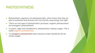 PHOTOSYNTHESIS
 Photosynthetic organisms are photoautotrophs, which means that they are
able to synthesize food directly from Co2 and H2o using energy from light.
 *There are two types of photosynthetic processes: oxygenic photosynthesis
and anoxygenic photosynthesis.
 *In plants, algae and cyanobacteria, photosynthesis releases oxygen. This is
called oxygenic photosynthesis.
 *In anoxygenic photosynthesis they consumes carbon dioxide but do not
release oxygen.
 