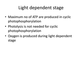 Light dependent stage
• Maximum no of ATP are produced in cyclic
photophosphorylation
• Photolysis is not needed for cyclic
photophosphorylation
• Oxygen is produced during light dependent
stage
 