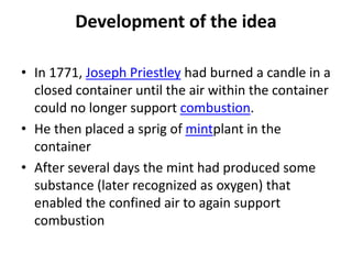 Development of the idea
• In 1771, Joseph Priestley had burned a candle in a
closed container until the air within the container
could no longer support combustion.
• He then placed a sprig of mintplant in the
container
• After several days the mint had produced some
substance (later recognized as oxygen) that
enabled the confined air to again support
combustion
 