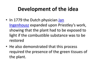 Development of the idea
• In 1779 the Dutch physician Jan
Ingenhousz expanded upon Priestley’s work,
showing that the plant had to be exposed to
light if the combustible substance was to be
restored
• He also demonstrated that this process
required the presence of the green tissues of
the plant.
 
