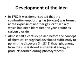 Development of the idea
• In 1782 it was demonstrated that the
combustion-supporting gas (oxygen) was formed
at the expense of another gas, or “fixed air,”
which had been identified the year before as
carbon dioxide
• Almost half a century passed before the concept
of chemical energy had developed sufficiently to
permit the discovery (in 1845) that light energy
from the sun is stored as chemical energy in
products formed during photosynthesis
 