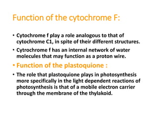 Function of the cytochrome F:
• Cytochrome f play a role analogous to that of
cytochrome C1, in spite of their different structures.
• Cytrochrome f has an internal network of water
molecules that may function as a proton wire.
• Function of the plastoquione :
• The role that plastoquione plays in photosynthesis
more specifically in the light dependent reactions of
photosynthesis is that of a mobile electron carrier
through the membrane of the thylakoid.
 