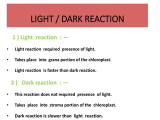 LIGHT / DARK REACTION
1 ) Light reaction : —
• Light reaction required presence of light.
• Takes place into grana portion of the chloroplast.
• Light reaction is faster than dark reaction.
2 ) Dark reaction : —
• This reaction does not required presence of light.
• Takes place into stroma portion of the chloroplast.
• Dark reaction is slower than light reaction.
 
