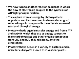 • We now turn to another reaction sequence in which
the flow of electrons is coupled to the synthesis of
ATP light phosphorylation.
• The capture of solar energy by photosynthetic
organisms and its conversion to chemical energy of
reduced organic compound is the ultimate source of
nearly all biological energy.
• Photosynthetic organisms solar energy and frome ATP
and NADPH which they use as energy sources to
make carbohydrates and other organic compounds
from CO2 and H2O they release O2 into the
atmosphere.
• Photosynthesis occurs in a variety of bacteria and in
unicellur eukaryotes as well as in vascular plants.
 