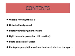 CONTENTS
 What is Photosynthesis ?
 Historical background
 Photosynthetic Pigment system
 Light harvesting complex ( Hill reaction)
 Photo oxidation of water
 Photophosphorylation and mechanism of electron transport
 