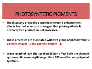 PHOTOSYNTETIC PIGMENTS
• The discovery of red drop and the Emerson's enhancement
effects has led scientists to suggest that photosynthesis is
driven by two photochemical processes.
• These processes are associated with two group of photosynthetic
pigment system - 1 and pigment system - 2.
• Wave length of light shorter than 680nm affect both the pigment
system while wavelength longer than 680nm affect only pigment
system 1.
 