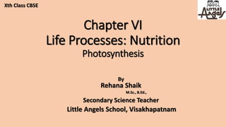 Chapter VI
Life Processes: Nutrition
Photosynthesis
By
Rehana Shaik
M.Sc., B.Ed.,
Secondary Science Teacher
Little Angels School, Visakhapatnam
Xth Class CBSE
 