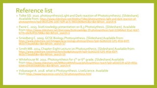 Reference list
• Tidke SD. 2020. photosynthesis(Light and Dark reaction of Phototsynthesis). [Slideshare].
Available from: https://www.slideshare.net/ShekharTidke/photosynthesis-light-and-dark-reaction-of-
photosynthesis?qid=061f1296-1e97-42ff-ae7c-96f2c069be41&v=&b=&from_search=6
• PaineC. 2015. bioKnowledgy presentation on 8,3 Photosythesis. [Slideshare].Available
from:https://www.slideshare.net/diverzippy/bioknowledgy-29-photosynthesis?qid=3104b4a3-91a2-4cb7-
b77b-e6e4c4f31708&v=&b=&from_search=3
• Smedberg C. 2009.GCSE Biology Photosynthesis. [Slideshare]Available from:
https://www.slideshare.net/Smeggie/gcse-biology-photosynthesis?qid=3a34222d-52f1-4f1b-837f-
661b773eadd5&v=&b=&from_search=17
• Smith MB. 2014.Chapter Eight Lecture on Photosynthesis. [Slideshare]Available from:
https://www.slideshare.net/elmochem/bio8photosynth?qid=3a34222d-52f1-4f1b-837f-
661b773eadd5&v=&b=&from_search=16
• Whitehouse M. 2011. Photosynthesis for 5th or 6th grade. [Slideshare]Available
from:https://www.slideshare.net/MMoiraWhitehouse/photosynthesis-teach?qid=a02d2139-a219-493a-
b368-654c665b6895&v=&b=&from_search=4
• VidyasagarA. 2018. what is Photosynthesis. LiveScience.Available
from:https://www.livescience.com/51720-photosynthesis.html
 