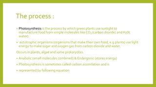 The process :
• Photosynthesis is the process by which green plants use sunlight to
manufacture food from simple molecules like CO₂ (carbon dioxide) and H₂O(
water).
• autotrophic organisms (organisms that make their own food, e.g.plants) use light
energy to make sugar and oxygen gas from carbon dioxide and water.
Occurs in plants, algae and some prokaryotes.
• Anabolic (small molecules combined) & Endergonic (stores energy)
• Photosynthesis is sometimes called carbon assimilation and is
• represented by following equation
 