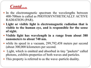 Contd….
 In the electromagnetic spectrum the wavelengths between
400-700nm is called as PHOTOSYNTHETICALLY ACTIVE
RADIATION (PAR).
 Light or visible light is electromagnetic radiation that is
visible to the human eye, and is responsible for the sense
of sight.
 Visible light has wavelength in a range from about 380
nanometers to about 740 nm.
 while its speed in a vacuum, 299,792,458 meters per second
(about 300,000 kilometers per second.
 Light, which is emitted and absorbed in tiny "packets“ called
photons, exhibits properties of both waves and particles.
 This property is referred to as the wave–particle duality.
 
