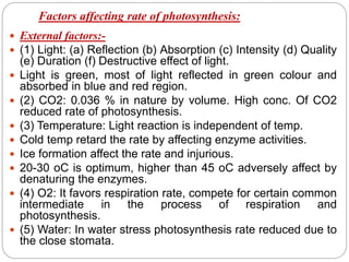 Factors affecting rate of photosynthesis:
 External factors:-
 (1) Light: (a) Reflection (b) Absorption (c) Intensity (d) Quality
(e) Duration (f) Destructive effect of light.
 Light is green, most of light reflected in green colour and
absorbed in blue and red region.
 (2) CO2: 0.036 % in nature by volume. High conc. Of CO2
reduced rate of photosynthesis.
 (3) Temperature: Light reaction is independent of temp.
 Cold temp retard the rate by affecting enzyme activities.
 Ice formation affect the rate and injurious.
 20-30 oC is optimum, higher than 45 oC adversely affect by
denaturing the enzymes.
 (4) O2: It favors respiration rate, compete for certain common
intermediate in the process of respiration and
photosynthesis.
 (5) Water: In water stress photosynthesis rate reduced due to
the close stomata.
 