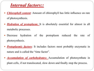 Internal factors::
 Chlorophyll content: Amount of chlorophyll has little influence on rate
of photosynthesis.
 Hydration of protoplasm: It is absolutely essential for almost in all
metabolic processes.
 Decrease hydration of the protoplasm reduced the rate of
photosynthesis.
 Protoplasmic factors: It includes factors most probably enzymatic in
nature and is called the “time factor”.
 Accumulation of carbohydrates: Accumulation of photosynthate in
plant cells, if not translocated, slow down and finally stop the process.
 