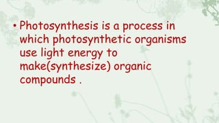 • Photosynthesis is a process in
which photosynthetic organisms
use light energy to
make(synthesize) organic
compounds .
 