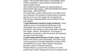 sugars. This process takes place in chloroplasts, which
contain chlorophyll, a green pigment responsible for
capturing light energy.
The overall chemical equation for photosynthesis is:
6CO2+6H2O+light energy→C6H12O6+6O26CO2​+6H2​O+
light energy→C6​H12​O6​+6O2​
In simpler terms, carbon dioxide (CO₂) and water (H₂O)
are combined in the presence of light energy to produce
glucose (C₆H₁₂O₆) and oxygen (O₂) as byproducts.
The process of photosynthesis can be divided into two
main stages:
1.Light-dependent reactions (Light reactions): These
reactions occur in the thylakoid membranes of the
chloroplasts and involve the absorption of light by
chlorophyll. Light energy is used to split water molecules
into oxygen, protons, and electrons. The oxygen is
released as a byproduct, while the protons and electrons
are used in the next stage.
2.Light-independent reactions (Calvin cycle): Taking
place in the stroma of the chloroplasts, the Calvin cycle
uses the products of the light-dependent reactions (ATP
and NADPH) to convert carbon dioxide into glucose
through a series of chemical reactions.
Photosynthesis is crucial for life on Earth, as it is the
primary way in which energy from the sun is captured and
 