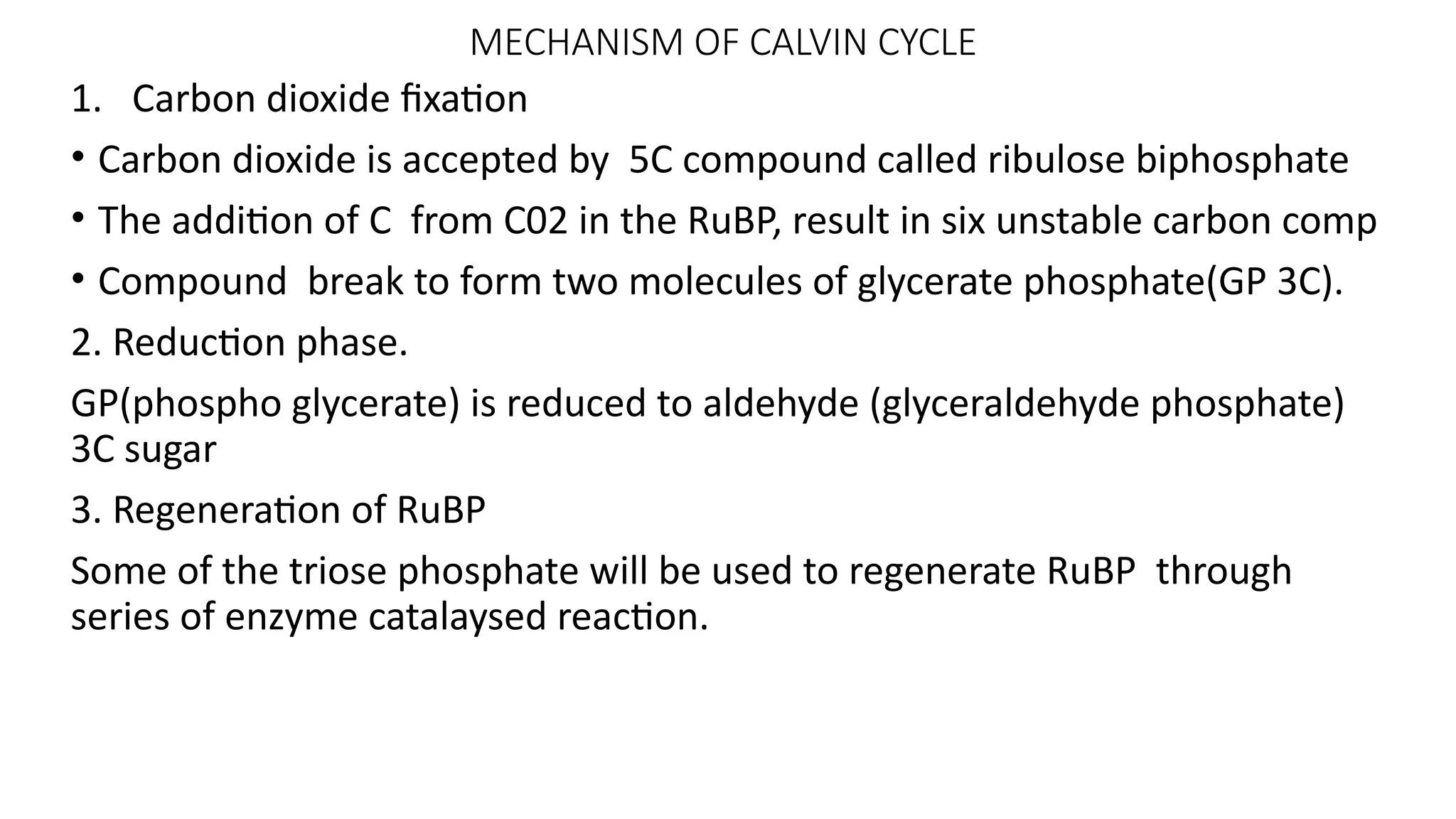 MECHANISM OF CALVIN CYCLE
1. Carbon dioxide fixation
• Carbon dioxide is accepted by 5C compound called ribulose biphosphate
• The addition of C from C02 in the RuBP, result in six unstable carbon comp
• Compound break to form two molecules of glycerate phosphate(GP 3C).
2. Reduction phase.
GP(phospho glycerate) is reduced to aldehyde (glyceraldehyde phosphate)
3C sugar
3. Regeneration of RuBP
Some of the triose phosphate will be used to regenerate RuBP through
series of enzyme catalaysed reaction.
 