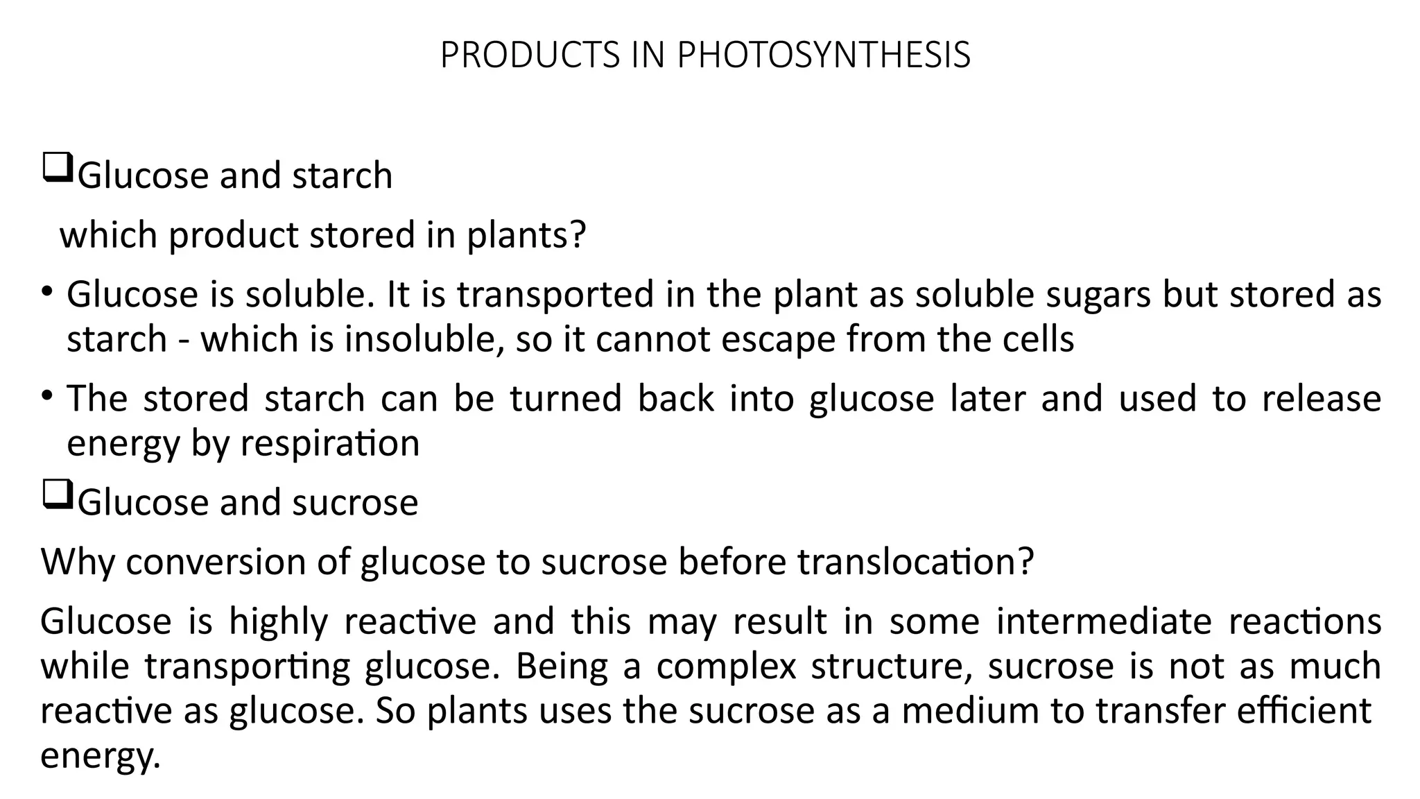 PRODUCTS IN PHOTOSYNTHESIS
Glucose and starch
which product stored in plants?
• Glucose is soluble. It is transported in the plant as soluble sugars but stored as
starch - which is insoluble, so it cannot escape from the cells
• The stored starch can be turned back into glucose later and used to release
energy by respiration
Glucose and sucrose
Why conversion of glucose to sucrose before translocation?
Glucose is highly reactive and this may result in some intermediate reactions
while transporting glucose. Being a complex structure, sucrose is not as much
reactive as glucose. So plants uses the sucrose as a medium to transfer efficient
energy.
 