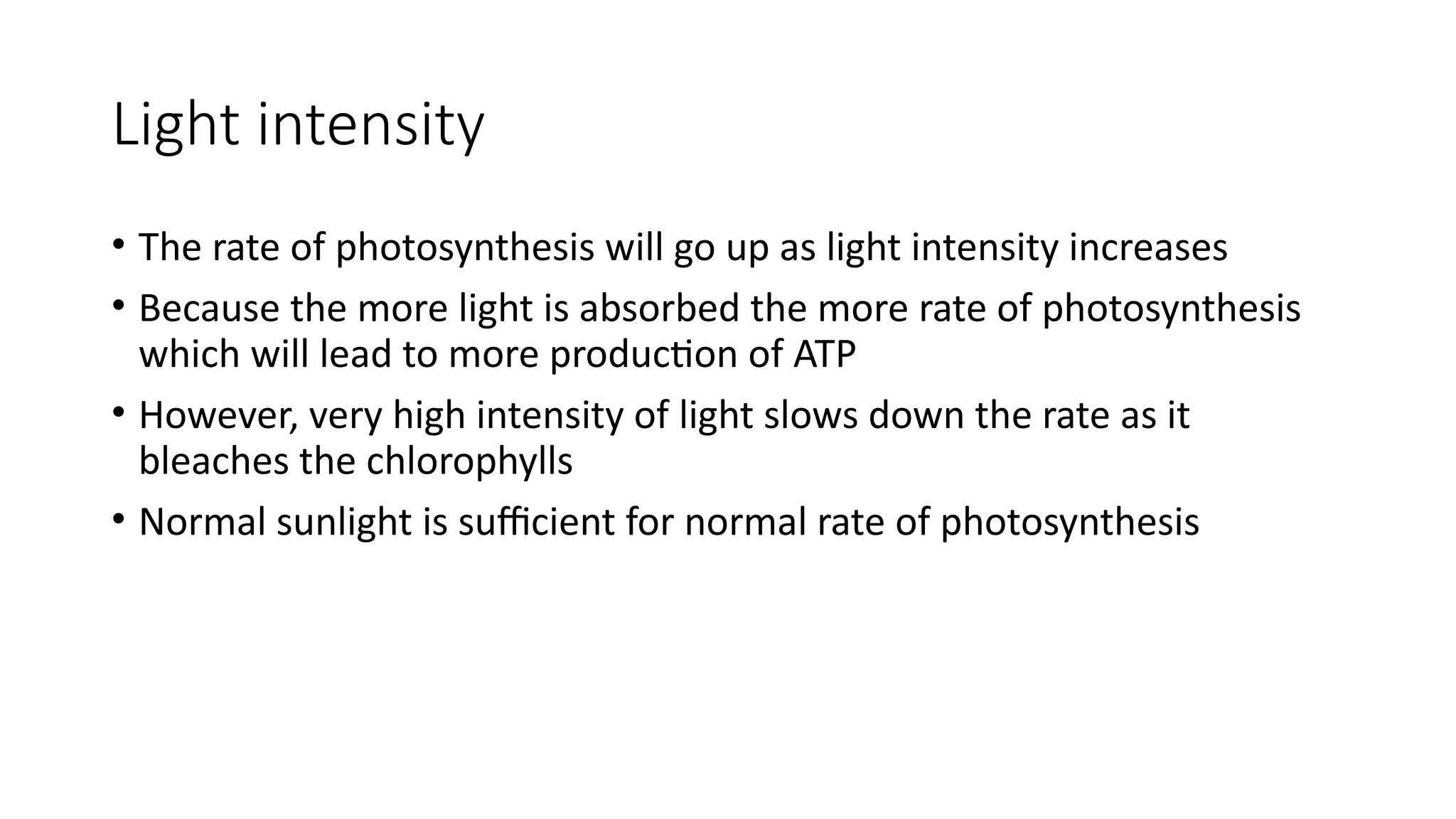 Light intensity
• The rate of photosynthesis will go up as light intensity increases
• Because the more light is absorbed the more rate of photosynthesis
which will lead to more production of ATP
• However, very high intensity of light slows down the rate as it
bleaches the chlorophylls
• Normal sunlight is sufficient for normal rate of photosynthesis
 