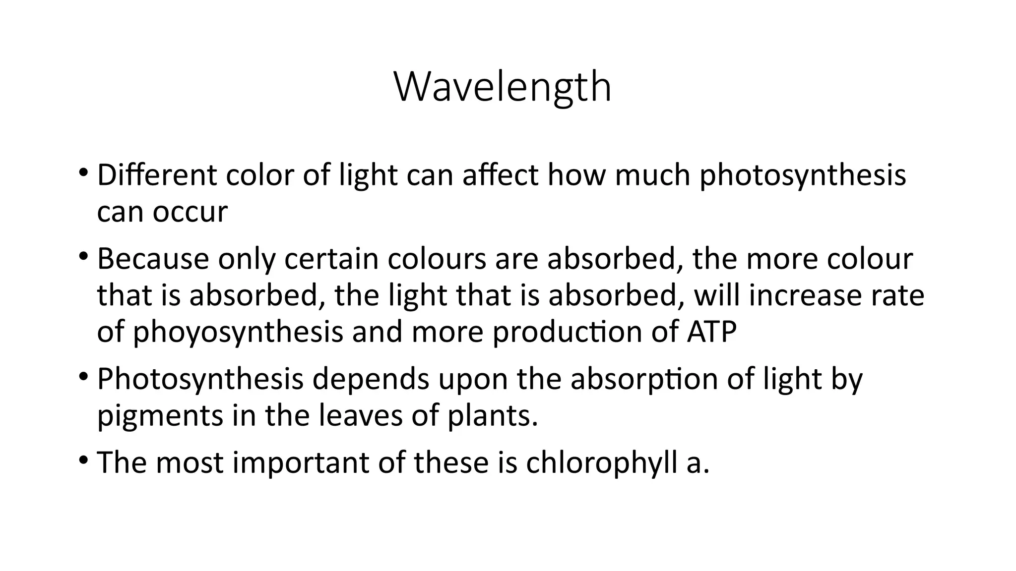 Wavelength
• Different color of light can affect how much photosynthesis
can occur
• Because only certain colours are absorbed, the more colour
that is absorbed, the light that is absorbed, will increase rate
of phoyosynthesis and more production of ATP
• Photosynthesis depends upon the absorption of light by
pigments in the leaves of plants.
• The most important of these is chlorophyll a.
 